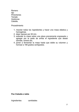 Romero
Ajo
Pimentones
Tomate
Aceitunas
Cebolla.
Procedimiento
1. mezclar todos los ingredientes y hacer una masa elástica y
homogénea.
2. dejar reposar por 30 min.
3. extender la masa sobre una placa previamente engrasada y
agregar por la parte de arriba el ingrediente que desee
(tomate, romero etc.
4. poner a fermentar la masa hasta que doble su volumen y
hornear a 180 grados centígrados.

Pan Ciabatta o tabla
Ingredientes

cantidades
37

 