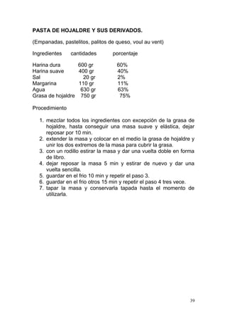 PASTA DE HOJALDRE Y SUS DERIVADOS.
(Empanadas, pastelitos, palitos de queso, voul au vent)
Ingredientes

cantidades

Harina dura
600 gr
Harina suave
400 gr
Sal
20 gr
Margarina
110 gr
Agua
630 gr
Grasa de hojaldre 750 gr

porcentaje
60%
40%
2%
11%
63%
75%

Procedimiento
1. mezclar todos los ingredientes con excepción de la grasa de
hojaldre, hasta conseguir una masa suave y elástica, dejar
reposar por 10 min.
2. extender la masa y colocar en el medio la grasa de hojaldre y
unir los dos extremos de la masa para cubrir la grasa.
3. con un rodillo estirar la masa y dar una vuelta doble en forma
de libro.
4. dejar reposar la masa 5 min y estirar de nuevo y dar una
vuelta sencilla.
5. guardar en el frio 10 min y repetir el paso 3.
6. guardar en el frio otros 15 min y repetir el paso 4 tres vece.
7. tapar la masa y conservarla tapada hasta el momento de
utilizarla.

39

 