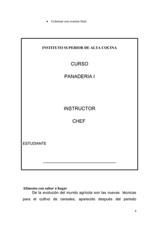 •

Culminar con examen final.

INSTITUTO SUPERIOR DE ALTA COCINA

CURSO
PANADERIA I

INSTRUCTOR
CHEF

ESTUDIANTE

_______________________________________

Alimento con sabor a hogar
De la evolución del mundo agrícola son las nuevas técnicas
para el cultivo de cereales, aparecido después del periodo
4

 