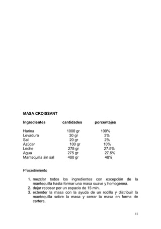 MASA CROISSANT
Ingredientes
Harina
Levadura
Sal
Azúcar
Leche
Agua
Mantequilla sin sal

cantidades
1000 gr
30 gr
20 gr
100 gr
275 gr
275 gr
480 gr

porcentajes
100%
3%
2%
10%
27.5%
27.5%
48%

Procedimiento
1. mezclar todos los ingredientes con excepción de la
mantequilla hasta formar una masa suave y homogénea.
2. dejar reposar por un espacio de 15 min.
3. extender la masa con la ayuda de un rodillo y distribuir la
mantequilla sobre la masa y cerrar la masa en forma de
cartera.
41

 