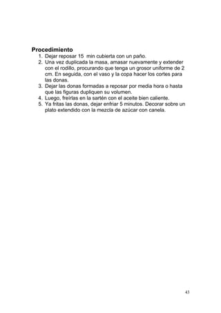 Procedimiento
1. Dejar reposar 15 min cubierta con un paño.
2. Una vez duplicada la masa, amasar nuevamente y extender
con el rodillo, procurando que tenga un grosor uniforme de 2
cm. En seguida, con el vaso y la copa hacer los cortes para
las donas.
3. Dejar las donas formadas a reposar por media hora o hasta
que las figuras dupliquen su volumen.
4. Luego, freírlas en la sartén con el aceite bien caliente.
5. Ya fritas las donas, dejar enfriar 5 minutos. Decorar sobre un
plato extendido con la mezcla de azúcar con canela.

43

 