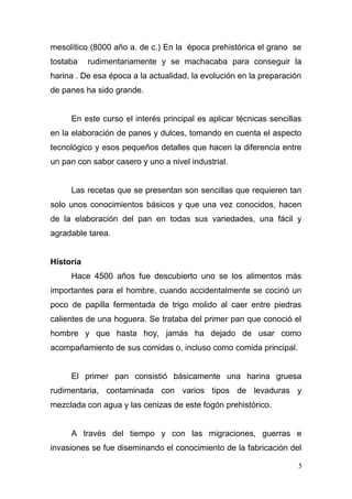 mesolítico (8000 año a. de c.) En la época prehistórica el grano se
tostaba

rudimentariamente y se machacaba para conseguir la

harina . De esa época a la actualidad, la evolución en la preparación
de panes ha sido grande.
En este curso el interés principal es aplicar técnicas sencillas
en la elaboración de panes y dulces, tomando en cuenta el aspecto
tecnológico y esos pequeños detalles que hacen la diferencia entre
un pan con sabor casero y uno a nivel industrial.
Las recetas que se presentan son sencillas que requieren tan
solo unos conocimientos básicos y que una vez conocidos, hacen
de la elaboración del pan en todas sus variedades, una fácil y
agradable tarea.
Historia
Hace 4500 años fue descubierto uno se los alimentos más
importantes para el hombre, cuando accidentalmente se cocinó un
poco de papilla fermentada de trigo molido al caer entre piedras
calientes de una hoguera. Se trataba del primer pan que conoció el
hombre y que hasta hoy, jamás ha dejado de usar como
acompañamiento de sus comidas o, incluso como comida principal.
El primer pan consistió básicamente una harina gruesa
rudimentaria, contaminada con varios tipos de levaduras y
mezclada con agua y las cenizas de este fogón prehistórico.
A través del tiempo y con las migraciones, guerras e
invasiones se fue diseminando el conocimiento de la fabricación del
5

 