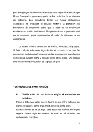 pan. Los griegos hicieron importante aporte a la panificación y luego
Roma fincó en los panaderos parte de los cimientos de su sistema
de gobierno. Los panaderos tenían en Roma atribuciones
especiales: no prestaban el servicio militar y la profesión era
hereditaria. El emperador sabía que la base de su estabilidad
estaba en un pueblo sin hambre. El trigo cobró una importancia vital
en la economía, pues representaba el poder de alimentar a los
gobernados.
La receta mínima de un pan es harina, levadura, sal y agua.
Si falta cualquiera de estos ingredientes, el producto no es pan. Se
encuentran también con frecuencia en las recetas otros ingredientes
como grasa, azúcar, leche y aditivos entre otros. Cada uno realiza
una función en la producción de la pieza de pan.

TECNOLOGÍA DE PANIFICACIÓN
I-

Clasificación de las harinas según el contenido de
proteínas

Primero debemos saber que la harina es un polvo extraído, de
ciertos vegetales, como trigo, maíz, centeno, entre otros.
La más común es la de trigo, pero todas las harinas de origen
vegetal tienen algo en común, lo cual es el almidón, un
carbohidrato complejo.
6

 