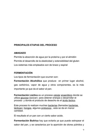 PRINCIPALES ETAPAS DEL PROCESO
AMASADO
Permite la absorción de agua por la proteína y por el almidón
Permite el desarrollo de la elasticidad y extensibilidad del gluten
Los sistemas más empleados son de brazo y espiral
FERMENTACIÓN
Los tipos de fermentación que ocurren son:
Fermentación Alcohólica que produce en primer lugar alcohol,
gas carbónico, vapor de agua y otros componentes, es la más
importante ya que da el sabor al pan.
Fermentación Láctica es un proceso celular anaeróbico donde se
utiliza glucosa (azúcar) para obtener energía o desarrollar el
proceso y donde el producto de desecho es el ácido láctico.
Este proceso lo realizan muchas bacterias (llamadas bacterias
lácticas), hongos, algunos protozoos , esta se da en menor
cantidad.
El resultado el un pan con un cierto sabor acido.
Fermentación Butírica hay que evitarla ya que puede estropear el
sabor del pan, y se caracteriza por la aparición de olores pútridos y
9

 
