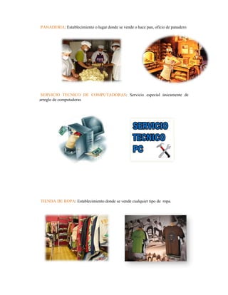PANADERIA: Establecimiento o lugar donde se vende o hace pan, oficio de panadero




 SERVICIO TECNICO DE COMPUTADORAS: Servicio especial únicamente de
arreglo de computadoras




TIENDA DE ROPA: Establecimiento donde se vende cualquier tipo de ropa.
 