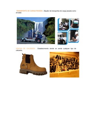 TRANSPORTE DE CARGA PESADA : Alquiler de transportes de carga pesada como
el trailer.




VENTAS DE CALZADOS : Establecimiento donde se vende cualquier tipo de
calzados.
 