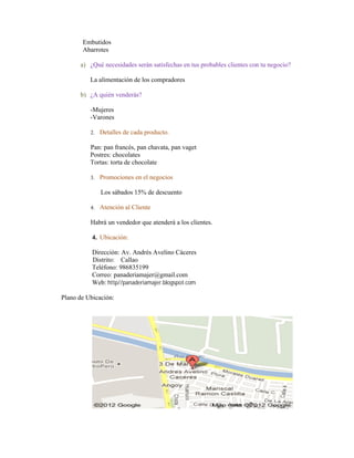 Embutidos
       Abarrotes

      a) ¿Qué necesidades serán satisfechas en tus probables clientes con tu negocio?

          La alimentación de los compradores

      b) ¿A quién venderás?

          -Mujeres
          -Varones

          2.   Detalles de cada producto.

          Pan: pan francés, pan chavata, pan vaget
          Postres: chocolates
          Tortas: torta de chocolate

          3.   Promociones en el negocios

               Los sábados 15% de descuento

          4.   Atención al Cliente

          Habrá un vendedor que atenderá a los clientes.

           4. Ubicación:

           Dirección: Av. Andrés Avelino Cáceres
           Distrito: Callao
           Teléfono: 986835199
           Correo: panaderiamajer@gmail.com
           Web: http//panaderiamajer.blogspot.com

Plano de Ubicación:
 