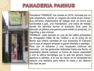 PANADERIA PANNUS Panadería “PANNUS” fue creada en 2010, formada por un solo propietario, siendo un negocio de venta al por menor. Sus primeros implementos de trabajo eran un horno que funcionaba a gas, una mezcladora, una mesa de trabajo donde les permitía formar el producto final; para la atención al público una panera para exhibir el producto, un frigorífico y dos vitrinas.  “PANNUS”, está ubicada en una de las calles principales de Amaguaña (Valle de los Chillos) y es la única en el Barrio que ofrece variedad en sus productos El Calvario por lo que el negocio empezó a ganar clientela y prestigio. Pero con el esfuerzo y una búsqueda continua de mercado,  con las ganancias obtenidas hasta esa fecha, el propietario decide comprar un horno de mayor capacidad y con la última tecnología por lo que les genero mayor apertura a clientes, a la vez se vieron en la necesidad de adquirir una batidora para refinar la masa y así obtener otro tipo de pan. 