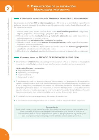 2
capítulo
10
LASEGURIDADYSALUDLABORALENLASPANADERÍASYPASTELERÍASDELASISLASBALEARES
CONSTITUCIÓN DE UN SERVICIO DE PREVENCIÓN PROPIO (SPP) O MANCOMUNADO.
Las empresas que tengan 500 o más trabajadores (o 250 o más si su actividad es especialmente
peligrosa) tienen la obligación de constituir un servicio de prevención propio, el cual deberá cumplir con
los siguientes requisitos:
1. Deberá contar como mínimo con dos de las cuatro especialidades preventivas (Seguridad,
Higiene, Ergonomía y Psicosociología y Vigilancia de la salud).
2. Deberá contar con los medios humanos y materiales adecuados para poder desarrollar su
actividad preventiva en la propia empresa.
3. Deberá dedicarse exclusivamente a la actividad preventiva.
4. Deberá concertar con uno o más servicios de prevención ajenos aquellas especialidades que no
hayan sido asumidas propiamente.
5. Deberá elaborar y mantener a disposición de la autoridad laboral, una memoria y programación
anual de las actividades preventivas llevadas a cabo.
6. Deberá someter a Auditoría aquellas disciplinas preventivas que tenga asumidas como propias.
CONTRATACIÓN DE UN SERVICIO DE PREVENCIÓN AJENO (SPA).
• Se concertarán la totalidad de actividades preventivas con un S.P.A. si la empresa no ha adoptado
ninguna otra modalidad preventiva. En este caso la empresa no deberá someterse a auditoría.
Las 4 especialidades a contratar son:
• Seguridad en el trabajo
• Ergonomía y psicosociología
• Higiene industrial
• Vigilancia de la salud
• Si la empresa ha optado por la asunción personal del empresario, por la designación de un trabajador
o por la constitución de un servicio de prevención propio como modalidad preventiva, el contrato con
el S.P.A. será parcial, concertando únicamente las actividades preventivas necesarias, entre ellas
siempre la vigilancia de la salud. En estos casos, la empresa deberá someter a una auditoría externa
aquellas actuaciones llevadas a cabo por el empresario, por el trabajador designado o por el servicio
de prevención propio, pero no las concertadas con el servicio de prevención ajeno.
• El coste del concierto varía dependiendo del número de trabajadores.
• El concierto de la actividad preventiva con un SPA no exime de responsabilidad al empresario.
Recomendación
Dado que la prevención de riesgos laborales debe integrarse en el conjunto de actividades y en
todos los niveles jerárquicos de la empresa, es conveniente que, aunque se opte por la
contratación total de un servicio de prevención ajeno, se designe y forme a algún trabajador
para encargarse de la gestión y seguimiento de todas las actividades preventivas.
2. ORGANIZACIÓN DE LA PREVENCIÓN.
MODALIDADES PREVENTIVAS
 