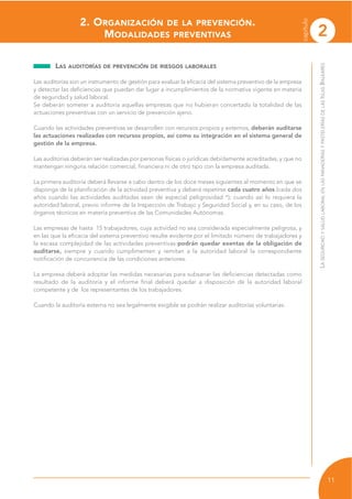 2
capítulo
11
LASEGURIDADYSALUDLABORALENLASPANADERÍASYPASTELERÍASDELASISLASBALEARES
LAS AUDITORÍAS DE PREVENCIÓN DE RIESGOS LABORALES
Las auditorías son un instrumento de gestión para evaluar la eficacia del sistema preventivo de la empresa
y detectar las deficiencias que puedan dar lugar a incumplimientos de la normativa vigente en materia
de seguridad y salud laboral.
Se deberán someter a auditoría aquellas empresas que no hubieran concertado la totalidad de las
actuaciones preventivas con un servicio de prevención ajeno.
Cuando las actividades preventivas se desarrollen con recursos propios y externos, deberán auditarse
las actuaciones realizadas con recursos propios, así como su integración en el sistema general de
gestión de la empresa.
Las auditorías deberán ser realizadas por personas físicas o jurídicas debidamente acreditadas, y que no
mantengan ninguna relación comercial, financiera ni de otro tipo con la empresa auditada.
La primera auditoría deberá llevarse a cabo dentro de los doce meses siguientes al momento en que se
disponga de la planificación de la actividad preventiva y deberá repetirse cada cuatro años (cada dos
años cuando las actividades auditadas sean de especial peligrosidad *); cuando así lo requiera la
autoridad laboral, previo informe de la Inspección de Trabajo y Seguridad Social y, en su caso, de los
órganos técnicos en materia preventiva de las Comunidades Autónomas.
Las empresas de hasta 15 trabajadores, cuya actividad no sea considerada especialmente peligrosa, y
en las que la eficacia del sistema preventivo resulte evidente por el limitado número de trabajadores y
la escasa complejidad de las actividades preventivas podrán quedar exentas de la obligación de
auditarse, siempre y cuando cumplimenten y remitan a la autoridad laboral la correspondiente
notificación de concurrencia de las condiciones anteriores.
La empresa deberá adoptar las medidas necesarias para subsanar las deficiencias detectadas como
resultado de la auditoría y el informe final deberá quedar a disposición de la autoridad laboral
competente y de los representantes de los trabajadores.
Cuando la auditoría externa no sea legalmente exigible se podrán realizar auditorías voluntarias.
2. ORGANIZACIÓN DE LA PREVENCIÓN.
MODALIDADES PREVENTIVAS
 