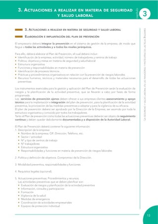 3. ACTUACIONES A REALIZAR EN MATERIA DE SEGURIDAD
Y SALUD LABORAL
3. ACTUACIONES A REALIZAR EN MATERIA DE SEGURIDAD Y SALUD LABORAL
ELABORACIÓN E IMPLANTACIÓN DEL PLAN DE PREVENCIÓN
El empresario deberá integrar la prevención en el sistema de gestión de la empresa, de modo que
llegue a todas las actividades y a todos los niveles jerárquicos.
Para ello, deberá elaborar el Plan de Prevención, el cual deberá incluir:
• Identificación de la empresa, actividad, número de trabajadores y centros de trabajo
• Política, objetivos y metas en materia de seguridad y salud laboral
• Estructura organizativa
• Funciones y responsabilidades en materia de prevención
• Identificación de procesos técnicos
• Prácticas y procedimientos organizativos en relación con la prevención de riesgos laborales
• Recursos humanos, técnicos y materiales necesarios para el desarrollo de todas las actuaciones
preventivas
Los instrumentos esenciales para la gestión y aplicación del Plan de Prevención serán la evaluación de
riesgos y la planificación de la actividad preventiva, que se llevarán a cabo por fases de forma
programada.
Los servicios de prevención ajenos deben ofrecer a sus empresas clientes asesoramiento y apoyo
técnico para la implantación e integración del plan de prevención, para la planificación de la actividad
preventiva, la priorización de las medidas preventivas a adoptar y para la vigilancia de su eficacia.
El plan de prevención deberá ser aprobado por la Dirección de la Empresa, ser asumido por toda la
estructura organizativa y conocido por todos los trabajadores.
Tanto el Plan de prevención como todas las actuaciones preventivas deberán ser objeto de seguimiento
continuo y deben quedar debidamente documentadas y a disposición de la Autoridad Laboral.
El Plan de Prevención deberá contener la siguiente información:
1. Descripción de la empresa:
• Nombre de la empresa; CIF; Dirección; Teléfono, etc.
• Sector / actividad
• Nº y tipo de centros de trabajo
• Nº trabajadores
• Estructura organizativa
• Responsabilidades y funciones en materia de prevención de riesgos laborales
2. Política y definición de objetivos: Compromiso de la Dirección.
3. Modalidad preventiva, responsabilidades y funciones.
4. Requisitos legales (opcional).
5. Actuaciones preventivas: Procedimientos y recursos.
Las actividades preventivas que se deben planificar son:
• Evaluación de riesgos y planificación de la actividad preventiva
• Información, consulta y participación
• Formación
• Vigilancia de la salud
• Medidas de emergencia
• Coordinación de actividades empresariales
• Equipos de protección individual
LASEGURIDADYSALUDLABORALENLASPANADERÍASYPASTELERÍASDELASISLASBALEARES
13
capítulo
3
 
