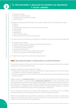 3
capítulo
14
LASEGURIDADYSALUDLABORALENLASPANADERÍASYPASTELERÍASDELASISLASBALEARES
• Equipos de trabajo
• Revisiones y mantenimientos
• Investigación de accidentes de trabajo
• Documentación
En cada uno de los procedimientos que se van a seguir se debe indicar, en la medida de lo posible:
• Objeto
• Alcance
• Procedimientos específicos e instrucciones por tareas /áreas
• Responsables
• Periodicidad
• Metodología
• Documentos de registro
• Recursos (humanos, materiales y económicos)
6. Procesos técnicos y procedimientos organizativos en relación con la prevención de riesgos laborales
7. Principales áreas a integrar:
• Dirección: Definición de la política de seguridad y salud y difusión.
• Adquisición de productos y equipos
• Contratación de obras y servicios
• Contratación de personal
• Mantenimiento y revisiones de instalaciones y equipos
• Ejecución y supervisión de actividades peligrosas
8. Programación y seguimiento de las actuaciones preventivas.
EVALUACIÓN DE RIESGOS Y PLANIFICACIÓN DE LA ACTIVIDAD PREVENTIVA
A través de la evaluación de riesgos se estimará la magnitud o grado de peligrosidad de todos aquellos
riesgos que no hayan podido ser evitados.
Se deben realizar dos tipos de evaluación de riesgos:
• Evaluación de riesgos general: Valora la magnitud de los riesgos existentes en el centro de trabajo,
los cuales son comunes a todos los trabajadores.
• Evaluación de riesgos por puesto de trabajo: Valora la magnitud de los riesgos específicos de cada
puesto de trabajo.
Deberá realizarse una evaluación inicial que, como su nombre indica, será la primera evaluación que se
realiza en la empresa, y a partir de ella las evaluaciones posteriores, las cuales se efectuarán con la
periodicidad que se acuerde entre la empresa y los trabajadores, siempre que se produzcan cambios en
las condiciones de trabajo que puedan conllevar la aparición de nuevos riesgos, cuando se introduzcan
nuevos equipos o tecnologías, cuando se produzcan daños a la salud de los trabajadores, y cuando se
aprecie que las medidas de prevención resultan inadecuadas o insuficientes.
Una vez realizada la evaluación de riesgos, deberá elaborarse una planificación de las medidas
preventivas y de protección a adoptar para eliminar o reducir los riesgos detectados.
Deberá quedar debidamente documentada, registrando las medidas preventivas y de protección a
adoptar en cada puesto de trabajo, los recursos necesarios, los plazos previstos, la fecha real de
implantación de cada medida, los responsables, etc.
3. ACTUACIONES A REALIZAR EN MATERIA DE SEGURIDAD
Y SALUD LABORAL
 