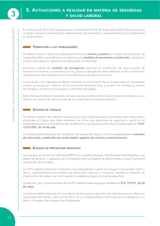 3
capítulo
16
LASEGURIDADYSALUDLABORALENLASPANADERÍASYPASTELERÍASDELASISLASBALEARES
En empresas de 50 o más trabajadores se constituirá el Comité de Seguridad y Salud laboral, que será
un órgano paritario constituido por representantes de la empresa y representantes de los trabajadores
en igual número.
FORMACIÓN A LOS TRABAJADORES
Se deberá ofrecer a todos los trabajadores formación teórica y práctica en materia de prevención de
riesgos laborales, especialmente con respecto a las medidas de prevención y protección a adoptar en
el centro de trabajo en general y en cada puesto, en particular.
Asimismo, cuando las medidas de emergencia requieran la constitución de unos equipos de
intervención internos, compuestos por los propios trabajadores, éstos deberán recibir la formación
adecuada para desempeñar las funciones del equipo del que forman parte.
La formación a los trabajadores deberá ofrecerse en el momento de su incorporación en la empresa,
cuando se produzcan cambios en las funciones desempeñadas, y cuando se introduzcan nuevas
tecnologías o cambios en los equipos y elementos de trabajo.
Dicha formación deberá impartirse, siempre que sea posible, dentro de la jornada de trabajo o, en su
defecto, en otras horas, descontando de la jornada laboral el tiempo invertido.
EQUIPOS DE TRABAJO
Se deberán adoptar las medidas necesarias para que todos los equipos de trabajo sean adecuados y
adaptados al trabajo que deba realizarse, de forma que garanticen la seguridad y salud de los
trabajadores, para lo cual se deberá dar cumplimiento a las disposiciones mínimas establecidas en el R.D.
1215/1997, de 18 de julio.
La empresa deberá disponer de una relación de equipos de trabajo, con sus correspondientes manuales
de instrucción, certificados de conformidad, registros de control y mantenimientos.
EQUIPOS DE PROTECCIÓN INDIVIDUAL
Los equipos de protección individual (EPI´S) son aquellos equipos, debidamente homologados, que
deben ser llevados o sujetados por el trabajador para protegerle de determinados riesgos durante el
desempeño de su trabajo.
Los EPI´s deberá ofrecerlos la empresa a los trabajadores cuando los riesgos no se puedan evitar o
reducir suficientemente por medios de protección colectiva o mediante medidas o métodos de
organización del trabajo, así como cuando lo establezca alguna normativa específica.
La elección, uso y mantenimiento de los EPI´s deberá realizarse según establece el R.D. 773/97, de 30
de mayo.
La empresa deberá disponer de una relación de los equipos de protección individual que se utilizan en
cada puesto de trabajo, cada uno de ellos con su correspondiente certificado de homologación si lo
tiene, y el registro de entrega a los trabajadores.
3. ACTUACIONES A REALIZAR EN MATERIA DE SEGURIDAD
Y SALUD LABORAL
 