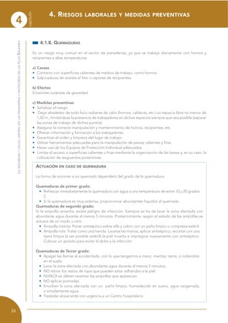 4
capítulo
26
LASEGURIDADYSALUDLABORALENLASPANADERÍASYPASTELERÍASDELASISLASBALEARES
4.1.8. QUEMADURAS
Es un riesgo muy común en el sector de panaderías, ya que se trabaja diariamente con hornos y
recipientes a altas temperaturas.
a) Causas
• Contacto con superficies calientes de medios de trabajo, como hornos.
• Salpicaduras de aceites al freír o vapores de recipientes.
b) Efectos
Erosiones cutáneas de gravedad
c) Medidas preventivas
• Señalizar el riesgo.
• Dejar alrededor de todo foco radiante de calor (hornos, calderas, etc.) un espacio libre no menor de
1,50 m., limitándose la presencia de trabajadores en dichos espacios siempre que sea posible (separar
las zonas de trabajo de dichos puntos).
• Asegurar la correcta manipulación y mantenimiento de hornos, recipientes, etc.
• Ofrecer información y formación a los trabajadores.
• Garantizar el orden y limpieza del lugar de trabajo.
• Utilizar herramientas adecuadas para la manipulación de piezas calientes y frías.
• Hacer uso de los Equipos de Protección Individual adecuados.
• Limitar el acceso a superficies calientes o frías mediante la organización de las tareas y, en su caso, la
colocación de resguardos protectores.
ACTUACIÓN EN CASO DE QUEMADURA
La forma de socorrer a un quemado dependerá del grado de la quemadura.
Quemaduras de primer grado:
• Refrescar inmediatamente la quemadura con agua a una temperatura de entre 10 y 20 grados
C.
• Si la quemadura es muy extensa, proporcionar abundantes líquidos al quemado.
Quemaduras de segundo grado:
Si la ampolla revienta, existe peligro de infección. Siempre se ha de lavar la zona afectada con
abundante agua durante al menos 5 minutos. Posteriormente, según el estado de las ampollas se
actuará de un modo u otro:
• Ampolla intacta: Poner antiséptico sobre ella y cubrir con un paño limpio o compresa estéril.
• Ampolla rota: Tratar como una herida. Lavarse las manos, aplicar antiséptico, recortar con una
tijera limpia (a ser posible estéril) la piel muerta e impregnar nuevamente con antiséptico.
Colocar un apósito para evitar el dolor y la infección.
Quemaduras de Tercer grado:
• Apagar las llamas al accidentado, con lo que tengamos a mano: mantas, tierra, o rodándolo
en el suelo.
• Lavar la zona afectada con abundante agua durante al menos 5 minutos.
• NO retirar los restos de ropa que pueden estar adheridos a la piel.
• NUNCA se deben reventar las ampollas que aparezcan.
• NO aplicar pomadas.
• Envolver la zona afectada con un paño limpio, humedecido en suero, agua oxigenada,
o simplemente agua.
• Trasladar al paciente con urgencia a un Centro hospitalario
4. RIESGOS LABORALES Y MEDIDAS PREVENTIVAS
 