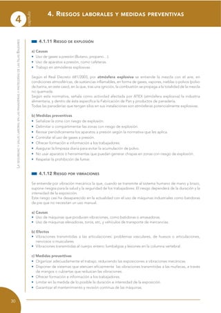 4
capítulo
30
LASEGURIDADYSALUDLABORALENLASPANADERÍASYPASTELERÍASDELASISLASBALEARES
4.1.11 RIESGO DE EXPLOSIÓN
a) Causas
• Uso de gases a presión (Butano, propano…).
• Uso de aparatos a presión, como cafeteras.
• Trabajo en atmósferas explosivas.
Según el Real Decreto 681/2003, por atmósfera explosiva se entiende la mezcla con el aire, en
condiciones atmosféricas, de sustancias inflamables, en forma de gases, vapores, nieblas o polvos (polvo
de harina, en este caso), en la que, tras una ignición, la combustión se propaga a la totalidad de la mezcla
no quemada.
Según esta normativa, señala como actividad afectada por ATEX (atmósfera explosiva) la industria
alimentaria, y dentro de ésta especifica la Fabricación de Pan y productos de panadería.
Todas las panaderías que tengan silos en sus instalaciones son atmósferas potencialmente explosivas.
b) Medidas preventivas
• Señalizar la zona con riesgo de explosión.
• Delimitar o compartimentar las zonas con riesgo de explosión.
• Revisar periódicamente los aparatos a presión según la normativa que les aplica.
• Controlar el uso de gases a presión.
• Ofrecer formación e información a los trabajadores.
• Asegurar la limpieza diaria para evitar la acumulación de polvo.
• No usar aparatos o herramientas que puedan generar chispas en zonas con riesgo de explosión.
• Respetar la prohibición de fumar.
4.1.12 RIESGO POR VIBRACIONES
Se entiende por vibración mecánica la que, cuando se transmite al sistema humano de mano y brazo,
supone riesgos para la salud y la seguridad de los trabajadores. El riesgo dependerá de la duración y la
intensidad de la exposición.
Este riesgo casi ha desaparecido en la actualidad con el uso de máquinas industriales como batidoras
de pie que no necesitan un uso manual.
a) Causas
• Uso de máquinas que producen vibraciones, como batidoras o amasadoras.
• Uso de máquinas elevadoras, toros, etc, y vehículos de transporte de mercancías.
b) Efectos
• Vibraciones transmitidas a las articulaciones: problemas vasculares, de huesos o articulaciones,
nerviosos o musculares.
• Vibraciones transmitidas al cuerpo entero: lumbalgias y lesiones en la columna vertebral.
c) Medidas preventivas
• Organizar adecuadamente el trabajo, reduciendo las exposiciones a vibraciones mecánicas.
• Disponer de sistemas que atenúen eficazmente las vibraciones transmitidas a las muñecas, a través
de mangos o cubiertas que reduzcan las vibraciones.
• Ofrecer formación e información a los trabajadores.
• Limitar en la medida de lo posible la duración e intensidad de la exposición.
• Garantizar el mantenimiento y revisión continua de las máquinas.
4. RIESGOS LABORALES Y MEDIDAS PREVENTIVAS
 