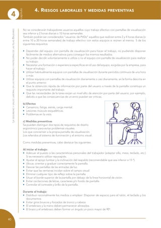4
capítulo
40
LASEGURIDADYSALUDLABORALENLASPANADERÍASYPASTELERÍASDELASISLASBALEARES
No se considerarán trabajadores usuarios aquéllos cuyo trabajo efectivo con pantallas de visualización
sea inferior a 2 horas diarias o 10 horas semanales.
También podrán ser considerados “usuarios de PVDs” aquéllos que realicen entre 2 y 4 horas diarias (o
entre 10 a 20 horas semanales) de trabajo efectivo con estos equipos si reúnen al menos 5 de los
siguientes requisitos:
• Depender del equipo con pantalla de visualización para hacer el trabajo, no pudiendo disponer
fácilmente de medios alternativos para conseguir los mismos resultados.
• No poder decidir voluntariamente si utiliza o no el equipo con pantalla de visualización para realizar
su trabajo.
• Necesitar una formación o experiencia específicas en el uso del equipo, exigidas por la empresa, para
hacer el trabajo.
• Utilizar habitualmente equipos con pantallas de visualización durante períodos continuos de una hora
o más.
• Utilizar equipos con pantallas de visualización diariamente o casi diariamente, en la forma descrita en
el punto anterior.
• Que la obtención rápida de información por parte del usuario a través de la pantalla constituya un
requisito importante del trabajo.
• Que las necesidades de la tarea exijan un nivel alto de atención por parte del usuario; por ejemplo,
debido a que las consecuencias de un error puedan ser críticas.
b) Efectos
• Cansancio, fatiga, estrés, carga mental.
• Lesiones músculo-esqueléticas.
• Problemas en la vista.
c) Medidas preventivas
Se pueden distinguir dos tipos de requisitos de diseño
ergonómico para evitar problemas visuales:
Los que conciernen a la propia pantalla de visualización.
Los referidos al sistema de iluminación y el entorno visual.
Como medidas preventivas, cabe destacar las siguientes:
Al iniciar el trabajo:
• Adecuar el puesto a las características personales del trabajador (adaptar silla, mesa, teclado, etc.)
Si es necesario utilizar reposapiés.
• Ajustar el apoyo lumbar y la inclinación del respaldo (recomendable que sea inferior a 15 º).
• Ubicar, orientar y graduar correctamente la pantalla.
• Desviar las pantallas de las entradas de luz.
• Evitar que las ventanas incidan sobre el campo visual.
• Eliminar cualquier tipo de reflejo sobre la pantalla.
• Situar el borde superior de la pantalla por debajo de la línea horizontal de visión.
• Evitar oscilaciones de letras, caracteres y/o fondo de pantalla.
• Controlar el contraste y brillo de la pantalla.
Durante el trabajo:
• Distribuir racionalmente los medios a emplear: Disponer de espacio para el ratón, el teclado y los
documentos.
• Evitar giros bruscos y forzados de tronco y cabeza.
• El antebrazo y la mano deben permanecer alineados.
• El brazo y el antebrazo deben formar un ángulo un poco mayor de 90º.
4. RIESGOS LABORALES Y MEDIDAS PREVENTIVAS
 