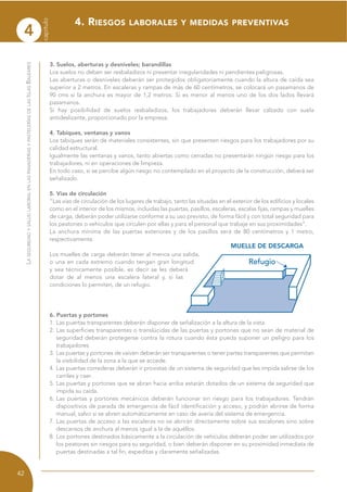 3. Suelos, aberturas y desniveles; barandillas
Los suelos no deben ser resbaladizos ni presentar irregularidades ni pendientes peligrosas.
Las aberturas o desniveles deberán ser protegidos obligatoriamente cuando la altura de caída sea
superior a 2 metros. En escaleras y rampas de más de 60 centímetros, se colocará un pasamanos de
90 cms si la anchura es mayor de 1,2 metros. Si es menor al menos uno de los dos lados llevará
pasamanos.
Si hay posibilidad de suelos resbaladizos, los trabajadores deberán llevar calzado con suela
antideslizante, proporcionado por la empresa.
4. Tabiques, ventanas y vanos
Los tabiques serán de materiales consistentes, sin que presenten riesgos para los trabajadores por su
calidad estructural.
Igualmente las ventanas y vanos, tanto abiertas como cerradas no presentarán ningún riesgo para los
trabajadores, ni en operaciones de limpieza.
En todo caso, si se percibe algún riesgo no contemplado en el proyecto de la construcción, deberá ser
señalizado.
5. Vías de circulación
“Las vías de circulación de los lugares de trabajo, tanto las situadas en el exterior de los edificios y locales
como en el interior de los mismos, incluidas las puertas, pasillos, escaleras, escalas fijas, rampas y muelles
de carga, deberán poder utilizarse conforme a su uso previsto, de forma fácil y con total seguridad para
los peatones o vehículos que circulen por ellas y para el personal que trabaje en sus proximidades”.
La anchura mínima de las puertas exteriores y de los pasillos será de 80 centímetros y 1 metro,
respectivamente.
Los muelles de carga deberán tener al menos una salida,
o una en cada extremo cuando tengan gran longitud
y sea técnicamente posible, es decir se les deberá
dotar de al menos una escalera lateral y, si las
condiciones lo permiten, de un refugio.
6. Puertas y portones
1. Las puertas transparentes deberán disponer de señalización a la altura de la vista.
2. Las superficies transparentes o translúcidas de las puertas y portones que no sean de material de
seguridad deberán protegerse contra la rotura cuando ésta pueda suponer un peligro para los
trabajadores.
3. Las puertas y portones de vaivén deberán ser transparentes o tener partes transparentes que permitan
la visibilidad de la zona a la que se accede.
4. Las puertas correderas deberán ir provistas de un sistema de seguridad que les impida salirse de los
carriles y caer.
5. Las puertas y portones que se abran hacia arriba estarán dotados de un sistema de seguridad que
impida su caída.
6. Las puertas y portones mecánicos deberán funcionar sin riesgo para los trabajadores. Tendrán
dispositivos de parada de emergencia de fácil identificación y acceso, y podrán abrirse de forma
manual, salvo si se abren automáticamente en caso de avería del sistema de emergencia.
7. Las puertas de acceso a las escaleras no se abrirán directamente sobre sus escalones sino sobre
descansos de anchura al menos igual a la de aquéllos.
8. Los portones destinados básicamente a la circulación de vehículos deberán poder ser utilizados por
los peatones sin riesgos para su seguridad, o bien deberán disponer en su proximidad inmediata de
puertas destinadas a tal fin, expeditas y claramente señalizadas.
MUELLE DE DESCARGA
4. RIESGOS LABORALES Y MEDIDAS PREVENTIVAS
LASEGURIDADYSALUDLABORALENLASPANADERÍASYPASTELERÍASDELASISLASBALEARES
42
capítulo
4
 