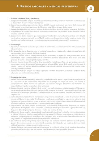 4. RIESGOS LABORALES Y MEDIDAS PREVENTIVAS
7. Rampas, escaleras fijas y de servicio.
1. Los pavimentos de las rampas, escaleras y plataformas de trabajo serán de materiales no resbaladizos
o dispondrán de elementos antideslizantes.
2. Las rampas tendrán una pendiente máxima del 20% cuando su longitud sea menor de 3 metros, del
10% cuando su longitud sea menor de 10 metros o del 8% en el resto de los casos.
3. Las escaleras tendrán una anchura mínima de 90cms, excepto en las de servicio, que serán de 55 cm.
4. Los peldaños de una escalera tendrán las mismas dimensiones. Se prohíben las escaleras de caracol
excepto si son de servicio.
5. Los escalones de las escaleras que no sean de servicio tendrán una huella comprendida entre 23 y 36
centímetros, y una contrahuella entre 13 y 20 centímetros. Los escalones de las escaleras de servicio
tendrán una huella mínima de 15 centímetros y una contrahuella máxima de 25 centímetros.
8. Escalas fijas
1. La anchura mínima de las escalas fijas será de 40 centímetros y la distancia máxima entre peldaños de
30 centímetros.
2. En las escalas fijas la distancia entre el frente de los escalones y las paredes más próximas al lado del
ascensor será, por lo menos, de 75 centímetros.
La distancia mínima entre la parte posterior de los escalones y el objeto fijo más próximo será de 16
centímetros. Habrá un espacio libre de 40 centímetros a ambos lados del eje de la escala si no está
provista de jaulas u otros dispositivos equivalentes.
3. Cuando el paso desde el tramo final de una escala fija hasta la superficie a la que se desea acceder
suponga un riesgo de caída por falta de apoyos, la barandilla o lateral de la escala se prolongará al
menos 1 metro por encima del último peldaño o se tomarán medidas alternativas que proporcionen
una seguridad equivalente.
4. Las escalas fijas que tengan una altura superior a 4 metros dispondrán, al menos a partir de dicha
altura, de una protección circundante.
9. Escaleras de mano
1. Las escaleras de mano tendrán la resistencia y los elementos de apoyo y sujeción necesarios para que
su utilización en las condiciones requeridas no suponga un riesgo de caída, por rotura o
desplazamiento de las mismas. En particular, las escaleras de tijera dispondrán de elementos de
seguridad que impidan su apertura al ser utilizadas.
2. Las escaleras de mano se utilizarán de la forma y con las limitaciones establecidas por el fabricante.
No se emplearán escaleras de mano y, en particular, escaleras de más de 5 metros de longitud, de cuya
resistencia no se tengan garantías. Queda prohibido el uso de escaleras de mano de construcción
improvisada.
3. Antes de utilizar una escalera de mano deberá asegurarse su estabilidad. La base de la escalera deberá
quedar sólidamente asentada. En el caso de escaleras simples la parte superior se sujetará, si es
necesario, al paramento sobre el que se apoya y cuando éste no permita un apoyo estable se sujetará
al mismo mediante una abrazadera u otros dispositivos equivalentes.
4. Las escaleras de mano simples se colocarán, en la medida de lo posible, formando un ángulo
aproximado de 75 grados con la horizontal. Cuando se utilicen para acceder a lugares elevados sus
largueros deberán prolongarse al menos 1 metro por encima de ésta.
5. El ascenso, descenso y los trabajos desde escaleras se efectuarán de frente a las mismas. Los trabajos
a más de 3,5 metros de altura, desde el punto de operación al suelo, que requieran movimientos o
esfuerzos peligrosos para la estabilidad del trabajador, sólo se efectuarán si se utiliza cinturón de
seguridad o se adoptan otras medidas de protección alternativas.
6. Se prohíbe el transporte y manipulación de cargas por o desde escaleras de mano cuando por su
peso o dimensiones puedan comprometer la seguridad del trabajador. Las escaleras de mano no se
utilizarán por dos o más personas simultáneamente.
7. Las escaleras de mano se revisarán periódicamente. Se prohíbe la utilización de escaleras de madera
pintadas, por la dificultad que ello supone para la detección de sus posibles defectos.
LASEGURIDADYSALUDLABORALENLASPANADERÍASYPASTELERÍASDELASISLASBALEARES
43
capítulo
4
 
