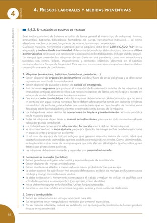 4
capítulo
48
LASEGURIDADYSALUDLABORALENLASPANADERÍASYPASTELERÍASDELASISLASBALEARES
4.4.2. UTILIZACIÓN DE EQUIPOS DE TRABAJO
En el sector panadero de Baleares se utiliza de forma general el mismo tipo de máquinas: hornos,
amasadoras, batidoras, boleadoras, formadoras de barras, herramientas manuales…, así como
elevadores mecánicos o toros, furgonetas de reparto, isotermas o congeladoras.
Cualquier máquina, herramienta o utensilio que se adquiera debe tener CERTIFICADO “CE” en su
etiquetado y declaración de conformidad. Además se debe solicitar al distribuidor o fabricante el libro
de instrucciones del equipo y se debe poner a disposición de los trabajadores, en lugar visible y seguro.
Los riesgos que presentan las máquinas de uso diario en una panadería, como son amasadoras y
batidoras son cortes, golpes, atrapamientos y contactos eléctricos, descritos en el capítulo
correspondiente a Riesgos de Seguridad. Para suprimir o minimizar estos riesgos las máquinas deben
de cumplir una serie de condiciones.
1. Máquinas (amasadoras, batidoras, boleadoras, pesadoras,…):
• Deben disponer de órganos de accionamiento visibles y fuera de zonas peligrosas y se debe evitar
su puesta en marcha de forma voluntaria.
• Deben disponer de pulsador o botón de parada de emergencia.
• Han de tener resguardos que protejan al trabajador de los elementos móviles de las máquinas. Las
amasadoras antiguas carecen de ellos. Las nuevas incorporan de fábrica una rejilla que si no está en
su lugar de protección hace que la máquina se pare.
• Para evitar contactos eléctricos todas las máquinas deben tener un cableado intacto, que no entre
en contacto con agua o zonas húmedas. No se deben sobrecargar las tomas con ladrones o regletas
con multitud de enchufes, y debe haber una toma de tierra que, en caso de salto de corriente, evite
descargas sobre los trabajadores al entrar en contacto con la carcasa de la máquina.
• Los trabajadores deben realizar las operaciones de limpieza y mantenimiento de forma periódica
con la máquina parada.
• Todas las máquinas deben tener su manual de instrucciones, para que en todo momento cualquier
trabajador pueda consultarlas.
• Los trabajadores deben recibir información y formación acerca del uso de las máquinas.
• Se recomienda el uso de ropa ajustada, ya que por ejemplo, las mangas anchas pueden engancharse
en aspas o cintas y producir un accidente.
• En el caso de equipos de trabajo antiguos que generen elevados niveles de ruido, habrá que
adaptarlos adoptando las medidas que sea posible para reducir dichos niveles. Como última medida,
se desplazarán a otras zonas de la empresa para que sólo afecten al trabajador que las utilice, quien
deberá usar protecciones auditivas.
• Las máquinas deberán ser revisadas y reparadas por personal autorizado.
2. Herramientas manuales (cuchillos):
• Deben guardarse en lugares adecuados y seguros después de su utilización.
• Deben disponer de mango antideslizante.
• Deben mantenerse afilados: a menor esfuerzo menor probabilidad de que escape.
• Se deben sustituir los cuchillos en mal estado o defectuosos, es decir, los mangos astillados o rajados
con hoja y mango incorrectamente unidos.
• Se debe seleccionar la herramienta correcta para el trabajo a realizar: no utilizar los cuchillos para
actividades ajenas a su uso específico (por ejemplo, como abrelatas)
• No se deben transportar en los bolsillos. Utilizar fundas adecuadas.
• Durante su uso, los cuchillos estar libres de grasas, aceites y otras sustancias deslizantes.
3. Gases y combustibles:
• Deben ser almacenados en un lugar apropiado para ello.
• Sus recipientes serán manipulados o revisados por personal especialista.
• Por ser material inflamable, deberá ser señalizado, con la consiguiente prohibición de fumar o producir
chispas en su proximidad.
4. RIESGOS LABORALES Y MEDIDAS PREVENTIVAS
 
