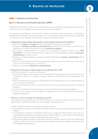 5
capítulo
51
LASEGURIDADYSALUDLABORALENLASPANADERÍASYPASTELERÍASDELASISLASBALEARES
5. EQUIPOS DE PROTECCIÓN
5.1. EQUIPOS DE PROTECCIÓN INDIVIDUAL (EPIS)
(Real Decreto 773/1997, de 30 de mayo, sobre disposiciones mínimas de seguridad y salud relativas a
la utilización por los trabajadores de equipos de protección individual)
Se entiende por EPI (Equipo de protección individual) cualquier equipo destinado a ser llevado o
sujetado por el trabajador para que le proteja de uno o varios riesgos que puedan amenazar su seguridad
o su salud, así como cualquier complemento o accesorio destinado a tal fin.
• Obligaciones empresariales relacionadas con los equipos de protección individual
• Identificar y evaluar los riesgos laborales existentes en cada puesto de trabajo.
• Adoptar las medidas preventivas y de protección necesarias para eliminarlos o reducirlos en la
medida de lo posible, priorizando siempre la protección colectiva.
• Con carácter complementario (no sustitutorio) a la protección colectiva, determinar los EPIS
necesarios en cada caso, atendiendo a los riesgos frente a los que deben proteger y requisitos y
características que deben reunir.
• Efectuar una adecuada elección y adquisición de los EPIS, previa consulta y participación de los
trabajadores.
• Ofrecer a cada trabajador los EPIs necesarios para su trabajo, así como la información, instrucciones
y formación pertinentes para su correcto uso.
• Velar por su adecuada utilización y mantenimiento
• Situaciones en las que se deberá optar por la utilización de un EPI:
Los EPI se utilizarán en los siguientes supuestos:
• Cuando los riesgos no hayan podido evitarse o limitarse suficientemente por medios técnicos como
la protección colectiva o mediante medidas, métodos o procedimientos de organización del
trabajo.
• Como medida transitoria, cuando la implantación de las medidas de protección colectiva requiera
de un cierto plazo de tiempo.
• En situaciones para las cuales no existen soluciones técnicas razonables que permitan resolver el
problema.
• Cuando así lo indique el manual de instrucciones de un determinado equipo de trabajo.
• Cuando así lo indique la ficha de datos de seguridad química de determinadas sustancias y
preparados peligrosos.
• Factores a tener en cuenta en la elección de un EPI:
Para asegurar una adecuada elección del EPI necesario en cada caso, deberá tenerse en cuenta la
información recogida en las fichas técnicas recogidas en la presente Guía.
Asimismo, deberán tenerse en cuenta los siguientes factores:
• Características y condiciones del lugar de trabajo: Temperatura, humedad ambiental, ventilación,
etcétera.
• Características anatómicas y fisiológicas del usuario (constitución física, altura, peso, etc). Los
trabajadores han de poder participar en la elección de los EPIS, de modo que éstos se adapten lo
mejor posible a las características personales de cada usuario.
• Riesgos adicionales asociados a la utilización del EPI (por ejemplo, reducción de la capacidad visual,
auditiva o respiratoria). Si no se pueden evitar los riesgos asociados, se deberán adoptar otro tipo
de medidas complementarias.
5. EQUIPOS DE PROTECCIÓN
 