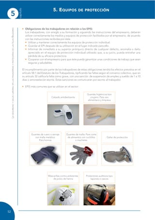5
capítulo
52
LASEGURIDADYSALUDLABORALENLASPANADERÍASYPASTELERÍASDELASISLASBALEARES
• Obligaciones de los trabajadores en relación a los EPIS:
Los trabajadores, con arreglo a su formación y siguiendo las instrucciones del empresario, deberán
utilizar correctamente los medios y equipos de protección facilitados por el empresario, de acuerdo
con las instrucciones recibidas por éste.
• Utilizar y mantener correctamente los equipos de protección individual.
• Guardar el EPI después de su utilización en el lugar indicado para ello.
• Informar de inmediato a su superior jerárquico directo de cualquier defecto, anomalía o daño
apreciado en el equipo de protección individual utilizado que, a su juicio, pueda entrañar una
pérdida de su eficacia protectora.
• Cooperar con el empresario para que éste pueda garantizar unas condiciones de trabajo que sean
seguras y saludables.
El incumplimiento por parte de los trabajadores de estas obligaciones tendrá los efectos previstos en el
artículo 58.1 del Estatuto de los Trabajadores, tipificando las faltas según el convenio colectivo, que en
su artículo 32 califica la falta como grave, con una sanción de suspensión de empleo y sueldo de 1 a 10
días o amonestación escrita. Estas sanciones se comunicarán por escrito al trabajador.
• EPIS más comunes que se utilizan en el sector:
5. EQUIPOS DE PROTECCIÓN
Guantes higiénicos tipo
cirujano. Para uso
alimentario y limpieza
Calzado antideslizante
Guantes de malla: Para corte
de alimentos con cuchillos
o machetes
Guantes de cuero o serraje
con malla metálica:
Para hornos
Protectores auditivos tipo
tapones o cascos
Gafas de protección
Mascarillas contra ambientes
de polvo de harina
 