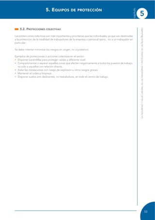 5
capítulo
53
LASEGURIDADYSALUDLABORALENLASPANADERÍASYPASTELERÍASDELASISLASBALEARES
5.2. PROTECCIONES COLECTIVAS
Las protecciones colectivas son más importantes y prioritarias que las individuales, ya que van destinadas
a la protección de la totalidad de trabajadores de la empresa o personal ajeno, no a un trabajador en
particular.
Se debe intentar minimizar los riesgos en origen, no a posteriori.
Ejemplos de protecciones o acciones colectivas en el sector:
• Disponer barandillas para proteger caídas a diferente nivel.
• Compartimentar o separar aquellas zonas que afecten negativamente a todos los puestos de trabajo,
no sólo a aquellos con relación directa.
• Aislar las instalaciones con riesgo de explosión u otros riesgos graves.
• Mantener el orden y limpieza.
• Disponer suelos anti-deslizantes, no resbaladizos, en todo el centro de trabajo.
5. EQUIPOS DE PROTECCIÓN
 