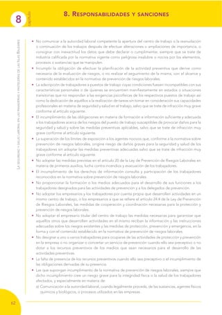 8
capítulo
62
LASEGURIDADYSALUDLABORALENLASPANADERÍASYPASTELERÍASDELASISLASBALEARES
• No comunicar a la autoridad laboral competente la apertura del centro de trabajo o la reanudación
o continuación de los trabajos después de efectuar alteraciones o ampliaciones de importancia, o
consignar con inexactitud los datos que debe declarar o cumplimentar, siempre que se trate de
industria calificada por la normativa vigente como peligrosa insalubre o nociva por los elementos,
procesos o sustancias que se manipulen.
• Incumplir la obligación de efectuar la planificación de la actividad preventiva que derive como
necesaria de la evaluación de riesgos, o no realizar el seguimiento de la misma, con el alcance y
contenido establecidos en la normativa de prevención de riesgos laborales.
• La adscripción de trabajadores a puestos de trabajo cuyas condiciones fuesen incompatibles con sus
características personales o de quienes se encuentren manifiestamente en estados o situaciones
transitorias que no respondan a las exigencias psicofísicas de los respectivos puestos de trabajo así
como la dedicación de aquéllos a la realización de tareas sin tomar en consideración sus capacidades
profesionales en materia de seguridad y salud en el trabajo, salvo que se trate de infracción muy grave
conforme al artículo siguiente.
• El incumplimiento de las obligaciones en materia de formación e información suficiente y adecuada
a los trabajadores acerca de los riesgos del puesto de trabajo susceptibles de provocar daños para la
seguridad y salud y sobre las medidas preventivas aplicables, salvo que se trate de infracción muy
grave conforme al artículo siguiente.
• La superación de los límites de exposición a los agentes nocivos que, conforme a la normativa sobre
prevención de riesgos laborales, origine riesgo de daños graves para la seguridad y salud de los
trabajadores sin adoptar las medidas preventivas adecuadas salvo que se trate de infracción muy
grave conforme al artículo siguiente.
• No adoptar las medidas previstas en el artículo 20 de la Ley de Prevención de Riesgos Laborales en
materia de primeros auxilios, lucha contra incendios y evacuación de los trabajadores.
• El incumplimiento de los derechos de información consulta y participación de los trabajadores
reconocidos en la normativa sobre prevención de riesgos laborales.
• No proporcionar la formación o los medios adecuados para el desarrollo de sus funciones a los
trabajadores designados para las actividades de prevención y a los delegados de prevención.
• No adoptar los empresarios y los trabajadores por cuenta propia que desarrollen actividades en un
mismo centro de trabajo, o los empresarios a que se refiere el artículo 24.4 de la Ley de Prevención
de Riesgos Laborales, las medidas de cooperación y coordinación necesarias para la protección y
prevención de riesgos laborales.
• No adoptar el empresario titular del centro de trabajo las medidas necesarias para garantizar que
aquellos otros que desarrollen actividades en el mismo reciban la información y las instrucciones
adecuadas sobre los riesgos existentes y las medidas de protección, prevención y emergencia, en la
forma y con el contenido establecido en la normativa de prevención de riesgos laborales.
• No designar a uno o varios trabajadores para ocuparse de las actividades de protección y prevención
en la empresa o no organizar o concertar un servicio de prevención cuando ello sea preceptivo o no
dotar a los recursos preventivos de los medios que sean necesarios para el desarrollo de las
actividades preventivas.
• La falta de presencia de los recursos preventivos cuando ello sea preceptivo o el incumplimiento de
las obligaciones derivadas de su presencia.
• Las que supongan incumplimiento de la normativa de prevención de riesgos laborales, siempre que
dicho incumplimiento cree un riesgo grave para la integridad física o la salud de los trabajadores
afectados, y especialmente en materia de:
a) Comunicación a la autoridad laboral, cuando legalmente proceda, de las sustancias, agentes físicos
químicos y biológicos, o procesos utilizados en las empresas.
8. RESPONSABILIDADES Y SANCIONES
 