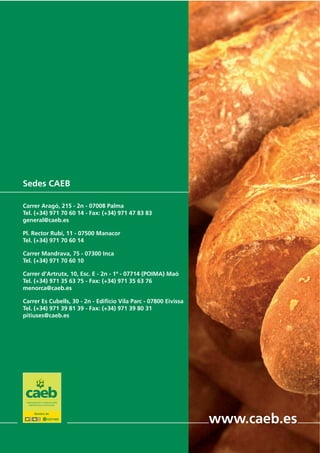 Sedes CAEB
Carrer Aragó, 215 - 2n - 07008 Palma
Tel. (+34) 971 70 60 14 - Fax: (+34) 971 47 83 83
general@caeb.es
Pl. Rector Rubí, 11 - 07500 Manacor
Tel. (+34) 971 70 60 14
Carrer Mandrava, 75 - 07300 Inca
Tel. (+34) 971 70 60 10
Carrer d’Artrutx, 10, Esc. E - 2n - 1ª - 07714 (POIMA) Maó
Tel. (+34) 971 35 63 75 - Fax: (+34) 971 35 63 76
menorca@caeb.es
Carrer Es Cubells, 30 - 2n - Edificio Vila Parc - 07800 Eivissa
Tel. (+34) 971 39 81 39 - Fax: (+34) 971 39 80 31
pitiuses@caeb.es
www.caeb.es
 
