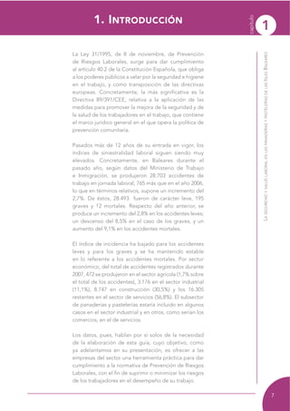 1
capítulo
7
LASEGURIDADYSALUDLABORALENLASPANADERÍASYPASTELERÍASDELASISLASBALEARES
La Ley 31/1995, de 8 de noviembre, de Prevención
de Riesgos Laborales, surge para dar cumplimiento
al artículo 40.2 de la Constitución Española, que obliga
a los poderes públicos a velar por la seguridad e higiene
en el trabajo, y como transposición de las directivas
europeas. Concretamente, la más significativa es la
Directiva 89/391/CEE, relativa a la aplicación de las
medidas para promover la mejora de la seguridad y de
la salud de los trabajadores en el trabajo, que contiene
el marco jurídico general en el que opera la política de
prevención comunitaria.
Pasados más de 12 años de su entrada en vigor, los
índices de siniestralidad laboral siguen siendo muy
elevados. Concretamente, en Baleares durante el
pasado año, según datos del Ministerio de Trabajo
e Inmigración, se produjeron 28.703 accidentes de
trabajo en jornada laboral, 765 más que en el año 2006,
lo que en términos relativos, supone un incremento del
2,7%. De éstos, 28.493 fueron de carácter leve, 195
graves y 12 mortales. Respecto del año anterior, se
produce un incremento del 2,8% en los accidentes leves;
un descenso del 8,5% en el caso de los graves, y un
aumento del 9,1% en los accidentes mortales.
El índice de incidencia ha bajado para los accidentes
leves y para los graves y se ha mantenido estable
en lo referente a los accidentes mortales. Por sector
económico, del total de accidentes registrados durante
2007, 472 se produjeron en el sector agrícola (1,7% sobre
el total de los accidentes), 3.176 en el sector industrial
(11,1%), 8.747 en construcción (30,5%) y los 16.305
restantes en el sector de servicios (56,8%). El subsector
de panaderías y pastelerías estaría incluido en algunos
casos en el sector industrial y en otros, como serían los
comercios, en el de servicios.
Los datos, pues, hablan por sí solos de la necesidad
de la elaboración de esta guía, cuyo objetivo, como
ya adelantamos en su presentación, es ofrecer a las
empresas del sector una herramienta práctica para dar
cumplimiento a la normativa de Prevención de Riesgos
Laborales, con el fin de suprimir o minimizar los riesgos
de los trabajadores en el desempeño de su trabajo.
1. INTRODUCCIÓN
 