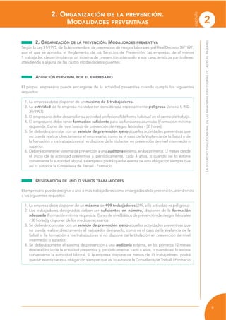 2. ORGANIZACIÓN DE LA PREVENCIÓN.
MODALIDADES PREVENTIVAS
2. ORGANIZACIÓN DE LA PREVENCIÓN. MODALIDADES PREVENTIVA
Según la Ley 31/1995, de 8 de noviembre, de prevención de riesgos laborales y el Real Decreto 39/1997,
por el que se aprueba el Reglamento de los Servicios de Prevención, las empresas de al menos
1 trabajador, deben implantar un sistema de prevención adecuado a sus características particulares,
atendiendo a alguna de las cuatro modalidades siguientes:
ASUNCIÓN PERSONAL POR EL EMPRESARIO
El propio empresario puede encargarse de la actividad preventiva cuando cumpla los siguientes
requisitos:
1. La empresa debe disponer de un máximo de 5 trabajadores.
2. La actividad de la empresa no debe ser considerada especialmente peligrosa (Anexo I, R.D.
39/1997).
3. El empresario debe desarrollar su actividad profesional de forma habitual en el centro de trabajo.
4. El empresario debe tener formación suficiente para las funciones asumidas (Formación mínima
requerida: Curso de nivel básico de prevención de riesgos laborales - 30 horas).
5. Se deberán contratar con un servicio de prevención ajeno aquellas actividades preventivas que
no pueda realizar directamente el empresario, como es el caso de la Vigilancia de la Salud o de
la formación a los trabajadores si no dispone de la titulación en prevención de nivel intermedio o
superior.
6. Deberá someter el sistema de prevención a una auditoría externa, en los primeros 12 meses desde
el inicio de la actividad preventiva y, periódicamente, cada 4 años, o cuando así lo estime
conveniente la autoridad laboral. La empresa podrá quedar exenta de esta obligación siempre que
así lo autorice la Conselleria de Treball i Formació.
DESIGNACIÓN DE UNO O VARIOS TRABAJADORES
El empresario puede designar a uno o más trabajadores como encargados de la prevención, atendiendo
a los siguientes requisitos:
1. La empresa debe disponer de un máximo de 499 trabajadores (249, si la actividad es peligrosa).
2. Los trabajadores designados deben ser suficientes en número, disponer de la formación
adecuada (Formación mínima requerida: Curso de nivel básico de prevención de riesgos laborales
- 30 horas) y disponer de los medios necesarios
3. Se deberán contratar con un servicio de prevención ajeno aquellas actividades preventivas que
no pueda realizar directamente el trabajador designado, como es el caso de la Vigilancia de la
Salud o la formación a los trabajadores si no dispone de la titulación en prevención de nivel
intermedio o superior.
4. Se deberá someter el sistema de prevención a una auditoría externa, en los primeros 12 meses
desde el inicio de la actividad preventiva y, periódicamente, cada 4 años, o cuando así lo estime
conveniente la autoridad laboral. Si la empresa dispone de menos de 15 trabajadores podrá
quedar exenta de esta obligación siempre que así lo autorice la Conselleria de Treball i Formació
LASEGURIDADYSALUDLABORALENLASPANADERÍASYPASTELERÍASDELASISLASBALEARES
9
capítulo
2
 