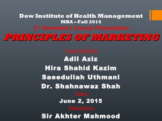 Dow Institute of Health Management
MBA – Fall 2014
2nd
Semester’s Course Presentation
PRINCIPLES OF MARKETINGPRINCIPLES OF MARKETING
Group Members
Adil Aziz
Hira Shahid Kazim
Saeedullah Uthmani
Dr. Shahnawaz Shah
Dated
June 2, 2015
Presented to
Sir Akhter Mahmood
 