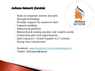 Asikana Network (Zambia)
◦ Seeks to empower women and girls
through technology
◦ Provides support for women in tech
◦ Capacity building
◦ Networking platform
◦ Mentorship & making positive role models visible
◦ Connecting girls with opportunities
◦ Early exposure ~ Grade 8 pupils in 21 schools
◦ Seeing lives transformed
◦ Facebook: www.facebook.com/AsikanaNetwork
◦ Twitter: @AsikanaNetwork
 