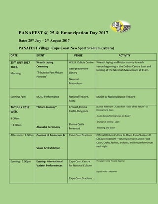 PANAFEST @ 25 & Emancipation Day 2017
Dates 25th
July – 2nd
August 2017
PANAFEST Village: Cape Coast New Sport Stadium (Abura)
DATE EVENT VENUE ACTIVITY
25TH JULY 2017
TUES.
Morning
Wreath Laying
Ceremony
“Tribute to Pan African
Pioneers”
W.E.B. DuBois Centre
George Padmore
Library
Nkrumah
Mausoleum
Wreath laying and Motor convoy to each
venue beginning at the DuBois Centre 9am and
landing at the Nkrumah Mausoleum at 11am.
Evening 7pm MUSU Performance National Theatre,
Accra
MUSU by National Dance Theatre
26th JULY 2017
WED.
8:00am
11:00am
“Return Journey”
Akwaaba Ceremony
C/Coast, Elmina
Castle-Dungeons
Elmina Castle
Forecourt
(Canoe Ride from C/Coast Fort “Door of No Return” to
Elmina Fort)- 8am
-Asafo Songs/fishing Songs on Boat?
-Durbar at Elmina- 11am
-Meeting and Greet
Afternoon : 3:00pm Opening of Emporium &
Visual Art Exhibition
Cape Coast Stadium Official Ribbon Cutting to Open Expo/Bazaar @
C/Coast Stadium –Featuring African Cuisine Food
Court, Crafts, fashion, artifacts, and live performances
each night
Evening : 7:00pm Evening- International
Variety Performances
Cape Coast Centre
for National Culture
Cape Coast Stadium
Thespian Family Theatre (Nigeria)
Oguaa Asafo Companies
 