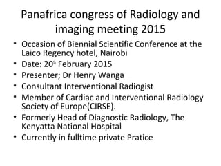 Panafrica congress of Radiology and
imaging meeting 2015
• Occasion of Biennial Scientific Conference at the
Laico Regency hotel, Nairobi
• Date: 20th
February 2015
• Presenter; Dr Henry Wanga
• Consultant Interventional Radiogist
• Member of Cardiac and Interventional Radiology
Society of Europe(CIRSE).
• Formerly Head of Diagnostic Radiology, The
Kenyatta National Hospital
• Currently in fulltime private Pratice
 