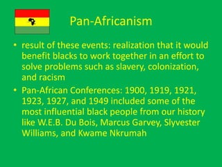 Pan-Africanism
• result of these events: realization that it would
benefit blacks to work together in an effort to
solve problems such as slavery, colonization,
and racism
• Pan-African Conferences: 1900, 1919, 1921,
1923, 1927, and 1949 included some of the
most influential black people from our history
like W.E.B. Du Bois, Marcus Garvey, Slyvester
Williams, and Kwame Nkrumah
 