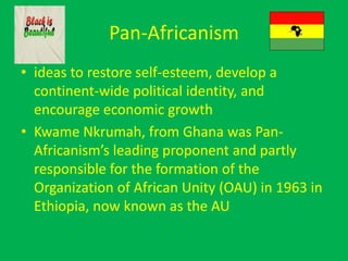 Pan-Africanism
• ideas to restore self-esteem, develop a
continent-wide political identity, and
encourage economic growth
• Kwame Nkrumah, from Ghana was Pan-
Africanism’s leading proponent and partly
responsible for the formation of the
Organization of African Unity (OAU) in 1963 in
Ethiopia, now known as the AU
 