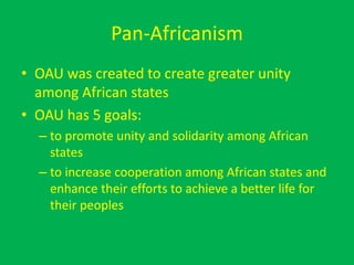 Pan-Africanism
• OAU was created to create greater unity
among African states
• OAU has 5 goals:
– to promote unity and solidarity among African
states
– to increase cooperation among African states and
enhance their efforts to achieve a better life for
their peoples
 