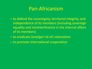Pan-Africanism
– to defend the sovereignty, territorial integrity, and
independence of its members (including sovereign
equality and noninterference in the internal affairs
of its members)
– to eradicate (end/get rid of) colonialism
– to promote international cooperation
 