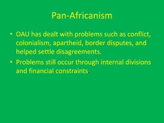 Pan-Africanism
• OAU has dealt with problems such as conflict,
colonialism, apartheid, border disputes, and
helped settle disagreements.
• Problems still occur through internal divisions
and financial constraints.
 