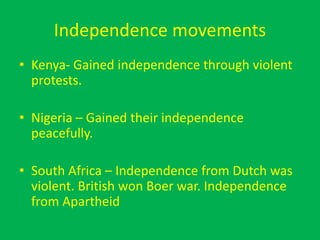 Independence movements
• Kenya- Gained independence through violent
protests.
• Nigeria – Gained their independence
peacefully.
• South Africa – Independence from Dutch was
violent. British won Boer war. Independence
from Apartheid
 