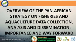 OVERVIEW OF THE PAN-AFRICAN
STRATEGY ON FISHERIES AND
AQUACULTURE DATA COLLECTION,
ANALYSIS AND DISSEMINATION:
IMPORTANCE AND WAY FORWARD
Tema, 27th and 28th March, 2019
 