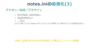 notes.iniの最適化(3)
• EXTMGR_ADDINS=
• AddInMenu=
• ...など
(かつて使っていた Notes のアンチウィルス対策によく使われていた可能性もあり)
分析し必要なものなのかを検証し不要なエントリーは削除
アドオン／拡張／プラグイン
 