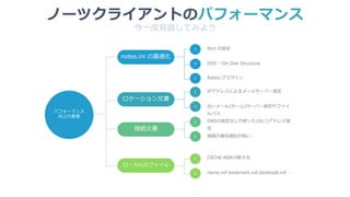 パフォーマンス
向上の要素
notes.ini の最適化
ロケーション文書
接続文書
ローカルのファイル
A
B
A
B
A
B
A
B
ODS – On Disk Structure
Port の設定
古いメール(ホーム)サーバー指定やファイ
ルパス
IPアドレスによるメールサーバー指定
接続の優先順位が低い
DNSの指定なしや誤った(古い)アドレス指
定
name.nsf bookmark.nsf desktop8.nsf …
CACHE.NDKの肥大化
今一度見直してみよう
ノーツクライアントのパフォーマンス
C Addin/プラグイン
 