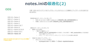 notes.iniの最適化(2)
注意: ODS はクライアントをアップグレードしたからといって自動的にアップデートされる訳では
ありません
【新規作成のデータベースに対して】
• ODS 52 は 9.0.1 以降で notes.ini にCREATE_R9_DATABASES=1
• 同様に ODS 53 は 10 以降でCREATE_R10_DATABASES=1
【既存のデータベースに対して】
• 朗報!!!(8.5以降)
• 一度きりの動作として
• CREATE_R9/10_DATABASES=1 を指定してある状態で、NSF_UpdateODS=1 を追加指定
すると自動でアップグレード
• ただし、データディレクトリーがネットワークドライブにある場合は要注意
• 手動での ODS アップグレード
• 次のコマンドラインを実行:
• ncompact.exe -C -ODS -* -Client -UpdateIndexes
ODS
ODS 16 = Notes 2
ODS 17 = Notes 3
ODS 20 = Notes 4
ODS 41 = Notes 5
ODS 43 = Notes 6 & 7
ODS 48 = Notes 8
ODS 51 = Notes 8.5 & 9
ODS 52 = Notes 9.0.1
ODS 53 = Notes 10
ODS 53 は ODS 43 に比べファイル I/O が最大
で 80% 少ない
 