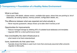 Transparency = Foundation of a Healthy Notes Environment


  What is out there
  • Client types, HW details, release version, available disk space, where links are pointing to, list of
    databases, all existing replicas, memory present, configuration details, etc...

  The difference between what was expected and what actually is
    • Never requires guesswork, always shows up-to-date client inventory at all

  Opportunities for improvements
    • Reduce managed storage by deleting 40% of outdated local databases and templates
    • Upgrade ODS for a client performance boost

  How (non)healthy the client infrastructure is
    • what needs to be fixed orstandardized

  Icons, bookmarks etc that users have
    • Typically shows that Notes is used much more than previously assumed (often prevents
      migration to Microsoft),


                                  MarvelClient and IBM Lotus Notes Client Management                        10
 