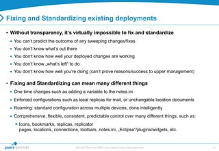 Fixing and Standardizing existing deployments

• Without transparency, it‘s virtually impossible to fix and standardize
   You can„t predict the outcome of any sweeping changes/fixes
   You don„t know what„s out there
   You don„t know how well your deployed changes are working
   You don„t know „what„s left“ to do
   You don„t know how well you„re doing (can„t prove reasons/success to upper management)

• Fixing and Standardizing can mean many different things
   One time changes such as adding a variable to the notes.ini
   Enforced configurations such as local replicas for mail, or unchangable location documents
   Roaming: standard configuration across multiple devices, done intelligently
   Comprehensive, flexible, consistent, predictable control over many different things, such as:
    Icons, bookmarks, replicas, replicator
     pages, locations, connections, toolbars, notes.ini, „Eclipse“/plugins/widgets, etc.


                                   MarvelClient and IBM Lotus Notes Client Management              16
 