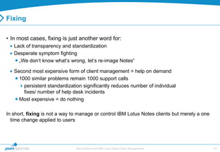 Fixing

• In most cases, fixing is just another word for:
   Lack of transparency and standardization
   Desperate symptom fighting
    „We don„t know what„s wrong, let„s re-image Notes“

   Second most expensive form of client management = help on demand
    1000 similar problems remain 1000 support calls
     persistent standardization significantly reduces number of individual
       fixes/ number of help desk incidents
    Most expensive = do nothing

In short, fixing is not a way to manage or control IBM Lotus Notes clients but merely a one
  time change applied to users




                               MarvelClient and IBM Lotus Notes Client Management             18
 