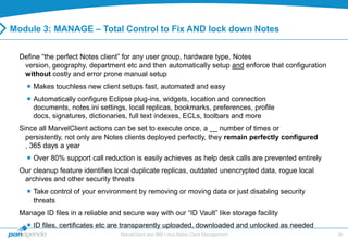 Module 3: MANAGE – Total Control to Fix AND lock down Notes


  Define “the perfect Notes client” for any user group, hardware type, Notes
   version, geography, department etc and then automatically setup and enforce that configuration
   without costly and error prone manual setup
     Makes touchless new client setups fast, automated and easy
     Automatically configure Eclipse plug-ins, widgets, location and connection
      documents, notes.ini settings, local replicas, bookmarks, preferences, profile
      docs, signatures, dictionaries, full text indexes, ECLs, toolbars and more
  Since all MarvelClient actions can be set to execute once, a __ number of times or
    persistently, not only are Notes clients deployed perfectly, they remain perfectly configured
    , 365 days a year
     Over 80% support call reduction is easily achieves as help desk calls are prevented entirely
  Our cleanup feature identifies local duplicate replicas, outdated unencrypted data, rogue local
   archives and other security threats
     Take control of your environment by removing or moving data or just disabling security
      threats
  Manage ID files in a reliable and secure way with our “ID Vault” like storage facility
     ID files, certificates etc are transparently uploaded, downloaded and unlocked as needed
                                   MarvelClient and IBM Lotus Notes Client Management                26
 