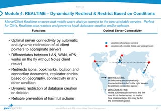 Back-up


Module 4: REALTIME – Dynamically Redirect & Restrict Based on Conditions
MarvelClient Realtime ensures that mobile users always connect to the best available servers. Perfect
for Citrix, Realtime also restricts and prevents local database creation and/or deletion.
                  Functions                                                      Optimal Server Connectivity


  • Optimal server connectivity by automatic
                                                                                         Locations of company servers
    and dynamic redirection of all client                                                Locations of a mobile Notes user during travels
    pointers to appropriate servers
  • Differentiates between LAN, WAN, VPN;
    works on the fly without Notes client
    restart
  • Redirects icons, bookmarks, location and
    connection documents, replicator entries
    based on geography, connectivity or any                                            With REALTIME,
                                                                                       mobile users are automatically
    other condition.                                                                   connected/redirected to the right servers
                                                                                       to optimize connection speed.
  • Dynamic restriction of database creation                                           Without REALTIME,
    or deletion                                                                        Notes automatically connects the the
                                                                                       user to his home server, no matter
  • Reliable prevention of harmfull actions                                            how disadvantages this may be for
                                                                                       the connection speed.


                                  MarvelClient and IBM Lotus Notes Client Management                                                       27
 