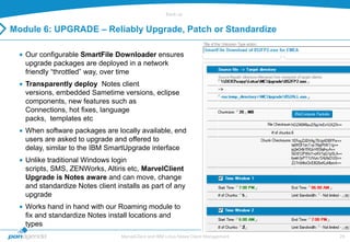 Back-up


Module 6: UPGRADE – Reliably Upgrade, Patch or Standardize

   Our configurable SmartFile Downloader ensures
   upgrade packages are deployed in a network
   friendly “throttled” way, over time
   Transparently deploy Notes client
   versions, embedded Sametime versions, eclipse
   components, new features such as
   Connections, hot fixes, language
   packs, templates etc
   When software packages are locally available, end
   users are asked to upgrade and offered to
   delay, similar to the IBM SmartUpgrade interface
   Unlike traditional Windows login
   scripts, SMS, ZENWorks, Altiris etc, MarvelClient
   Upgrade is Notes aware and can move, change
   and standardize Notes client installs as part of any
   upgrade
   Works hand in hand with our Roaming module to
   fix and standardize Notes install locations and
   types
                                  MarvelClient and IBM Lotus Notes Client Management   29
 